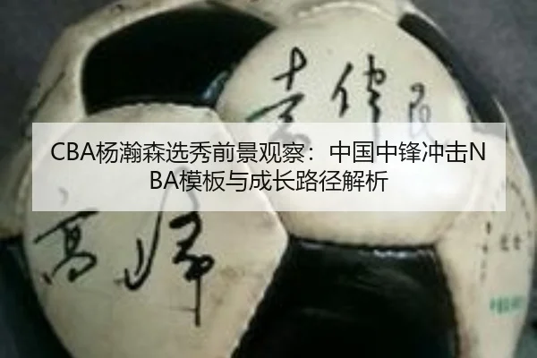CBA杨瀚森选秀前景观察：中国中锋冲击NBA模板与成长路径解析