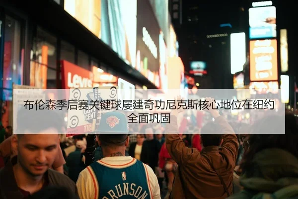 布伦森季后赛关键球屡建奇功尼克斯核心地位在纽约全面巩固